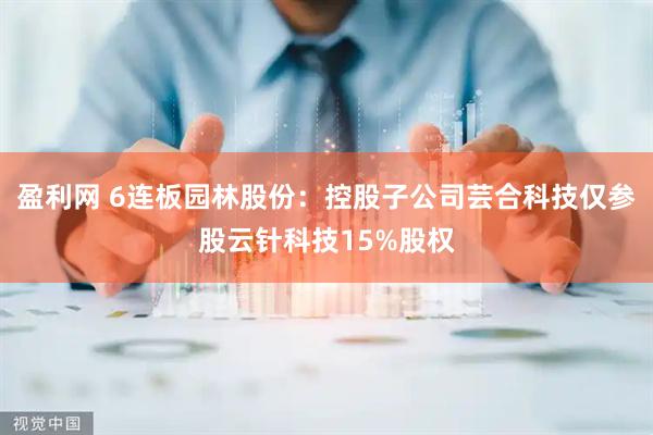 盈利网 6连板园林股份：控股子公司芸合科技仅参股云针科技15%股权