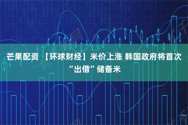 芒果配资 【环球财经】米价上涨 韩国政府将首次“出借”储备米