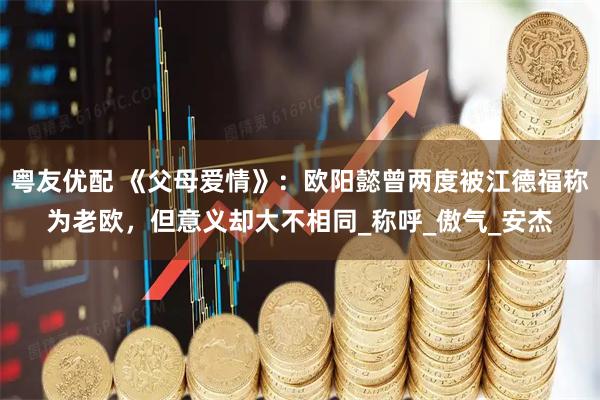粤友优配 《父母爱情》：欧阳懿曾两度被江德福称为老欧，但意义却大不相同_称呼_傲气_安杰