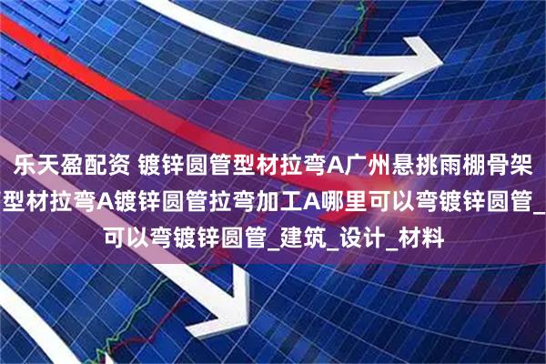 乐天盈配资 镀锌圆管型材拉弯A广州悬挑雨棚骨架支撑用镀锌圆管型材拉弯A镀锌圆管拉弯加工A哪里可以弯镀锌圆管_建筑_设计_材料