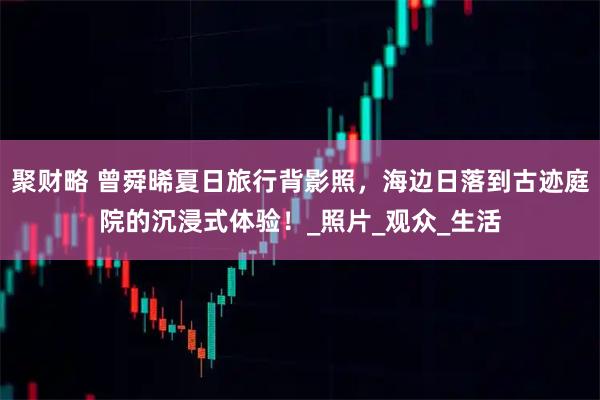 聚财略 曾舜晞夏日旅行背影照，海边日落到古迹庭院的沉浸式体验！_照片_观众_生活