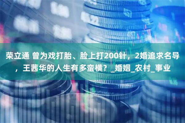 荣立通 曾为戏打胎、脸上打200针，2婚追求名导，王茜华的人生有多蛮横？_婚姻_农村_事业