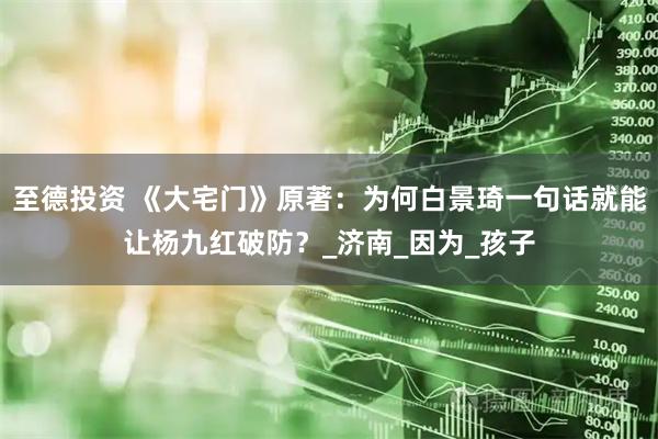 至德投资 《大宅门》原著：为何白景琦一句话就能让杨九红破防？_济南_因为_孩子