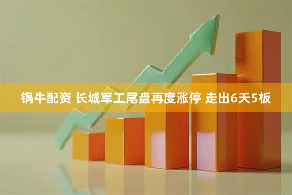 锅牛配资 长城军工尾盘再度涨停 走出6天5板