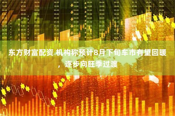 东方财富配资 机构称预计8月下旬车市有望回暖，逐步向旺季过渡