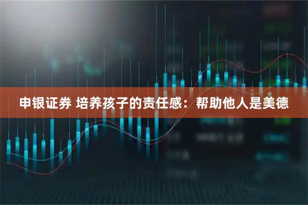 申银证券 培养孩子的责任感：帮助他人是美德
