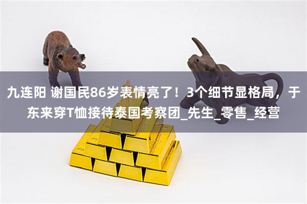 九连阳 谢国民86岁表情亮了！3个细节显格局，于东来穿T恤接待泰国考察团_先生_零售_经营