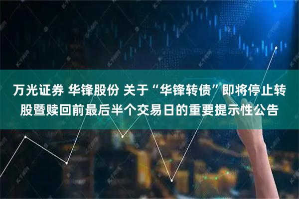 万光证券 华锋股份 关于“华锋转债”即将停止转股暨赎回前最后半个交易日的重要提示性公告