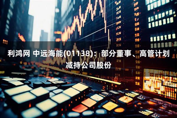 利鸿网 中远海能(01138)：部分董事、高管计划减持公司股份