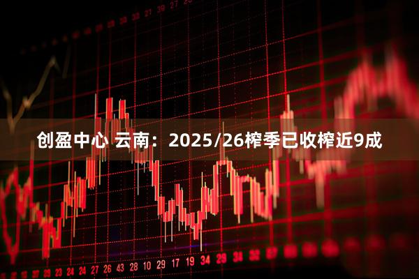 创盈中心 云南：2025/26榨季已收榨近9成