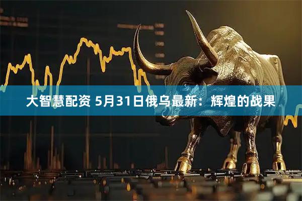 大智慧配资 5月31日俄乌最新：辉煌的战果