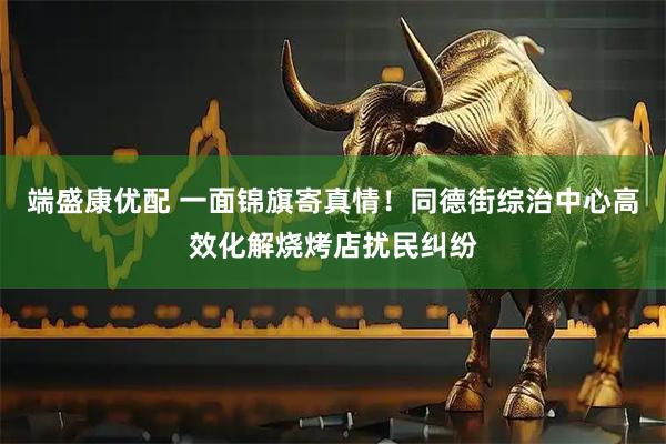 端盛康优配 一面锦旗寄真情！同德街综治中心高效化解烧烤店扰民纠纷