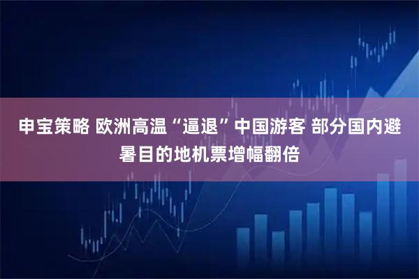 申宝策略 欧洲高温“逼退”中国游客 部分国内避暑目的地机票增幅翻倍