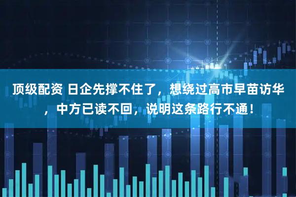 顶级配资 日企先撑不住了，想绕过高市早苗访华，中方已读不回，说明这条路行不通！