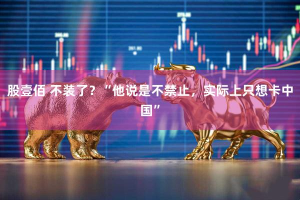 股壹佰 不装了？“他说是不禁止，实际上只想卡中国”