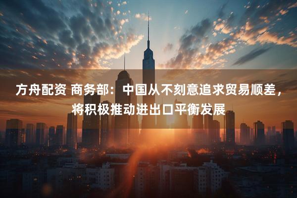 方舟配资 商务部：中国从不刻意追求贸易顺差，将积极推动进出口平衡发展
