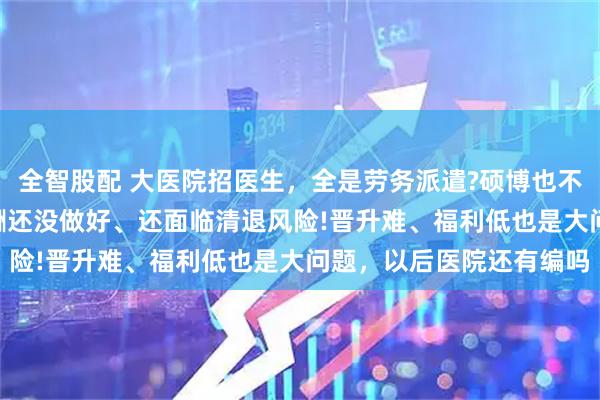 全智股配 大医院招医生，全是劳务派遣?硕博也不例外!医生吐槽:同工同酬还没做好、还面临清退风险!晋升难、福利低也是大问题，以后医院还有编吗