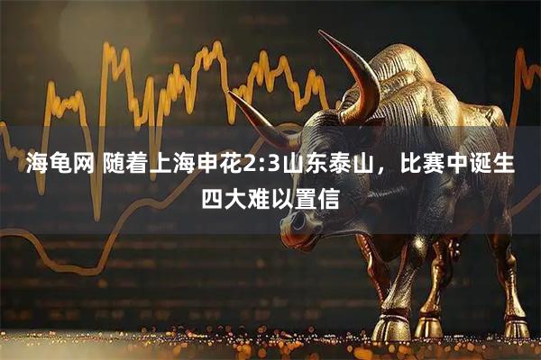 海龟网 随着上海申花2:3山东泰山，比赛中诞生四大难以置信