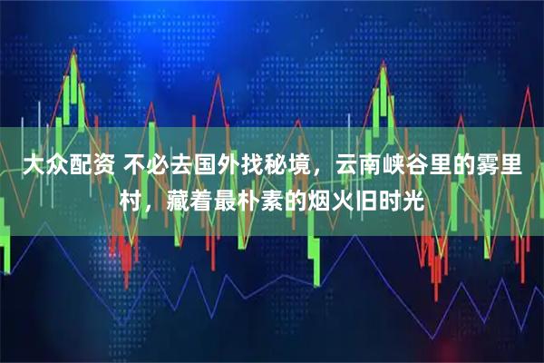 大众配资 不必去国外找秘境，云南峡谷里的雾里村，藏着最朴素的烟火旧时光