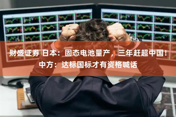 财盛证券 日本：固态电池量产，三年赶超中国！中方：达标国标才有资格喊话