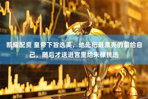 凯耀配资 皇帝下旨选美，他先把最漂亮的留给自己，随后才送进宫里给朱棣挑选